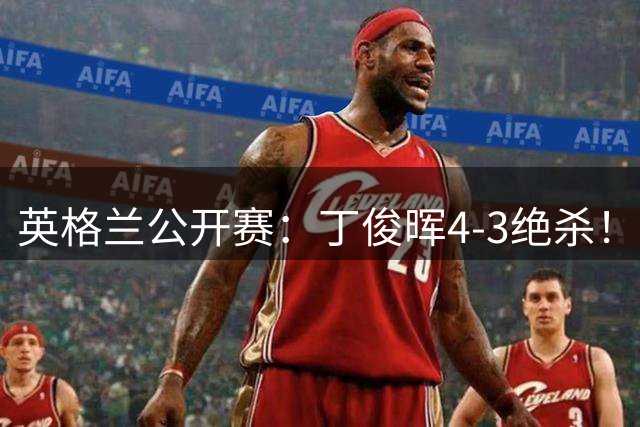 英格兰公开赛：丁俊晖4-3绝杀！首爆大冷，中国00后新星1-4出局了